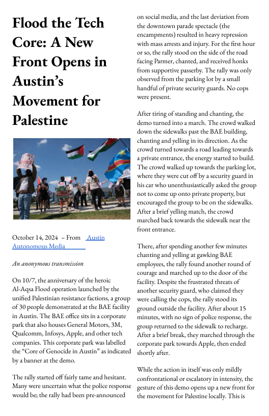Flood the Tech Core: A New Front Opens in Austin’s  Movement for Palestine  October 14,2024 ~ From Austin Autonomous Media  An anonymos transmission  On 1077, the anniversary of the heroic Al-Aqsa Flood operation launched by the unified Palestnian rsistance factions,a group. 0f 30 people demonstrated at the BAE facilicy in Austin. The BAE office sits in 2 corporate park that also houses General Mortors, 3M, ‘Qualcomm, Infosys, Apple,and other tech companies. This corporate park was labelled the *Core of Genocide in Austin” as indicated by abanner a che demo.  The rally startd of fuily tame and hesitant. Many were uncertain what the police response would bes therally had been pre-announced  on social media, and the last deviation from the downtown parade spectacle (the encampments) resulted in heavy repression with mass asrsts and injury. Forthe firs hour or so,the rally stood on the side o the road ing Parmer, chanted, and received honks from supportive pusserby. The ally was only. observed from the parking lot by 2 small handful of private security guards. No cops were present.  Afer iring of standing and chanting the demo turned into a march. The crowd walked down the sidewalks past the BAE building, chantingand yeling n s direction. As the crowd rurned towards aroad leading towards a private entrance,the energy sarted to build. The erowd alked up towards the parking lot, where they were cut off by a security guard in hiscar who unenthusiastically asked the group not o come up onto private property, but encouraged the group to be on the sidewalks. After abriefyelling match, che crowd marched back cowards the sdewalk near the  front entrance,  There, after spending another few minues chantingand yeling at gawking BAE employees,the rally found another round of courage and marched up to the door of the facility. Despite the frustrated threats of another security guard, who claimed they were calling the cops, the rlly stood s ground ourside th facily. After tbout 15 minutes, with no sign of polce response, the: group returned to the sidewalk to recharge. ‘After a brief break, they marched through the corporate park towards Apple, then ended shordy afr.  Whilethe action initslf was only mildly confrontational or escalacory i intensicy,the gesture of thisdemo opens up a new fron for the movement for Palestine locally. Thisis 
